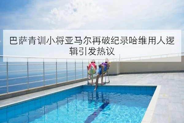 巴萨青训小将亚马尔再破纪录哈维用人逻辑引发热议