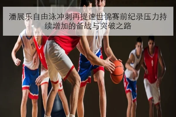 潘展乐自由泳冲刺再提速世锦赛前纪录压力持续增加的备战与突破之路（bet365）